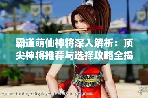 霸道萌仙神将深入解析：顶尖神将推荐与选择攻略全揭秘