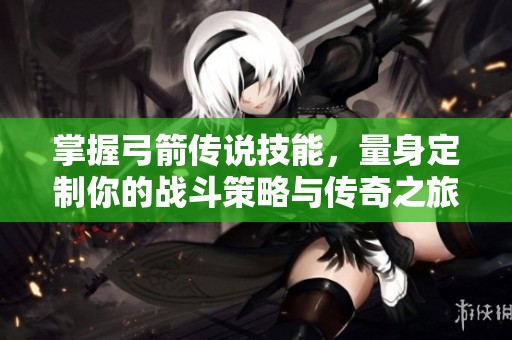 掌握弓箭传说技能，量身定制你的战斗策略与传奇之旅