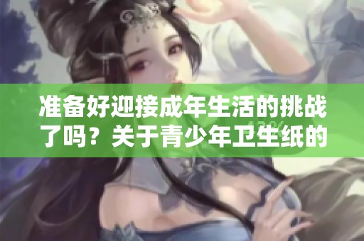 准备好迎接成年生活的挑战了吗？关于青少年卫生纸的那些事
