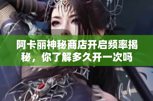 阿卡丽神秘商店开启频率揭秘，你了解多久开一次吗