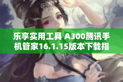 乐享实用工具 A300腾讯手机管家16.1.15版本下载指南