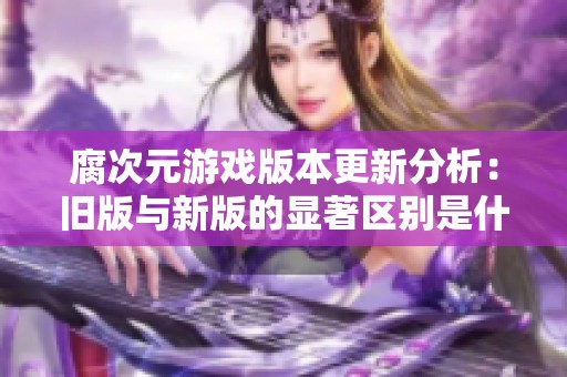 腐次元游戏版本更新分析：旧版与新版的显著区别是什么