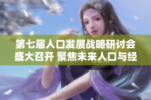 第七届人口发展战略研讨会盛大召开 聚焦未来人口与经济发展