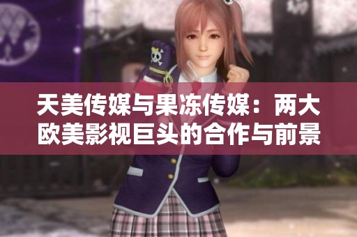 天美传媒与果冻传媒：两大欧美影视巨头的合作与前景分析