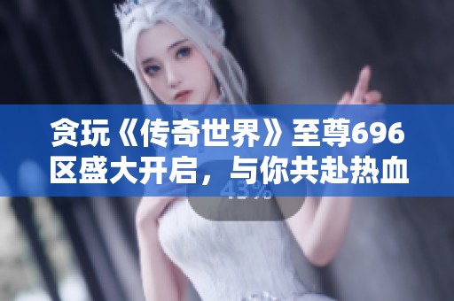 贪玩《传奇世界》至尊696区盛大开启，与你共赴热血冒险之旅