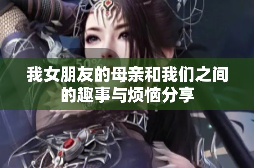 我女朋友的母亲和我们之间的趣事与烦恼分享