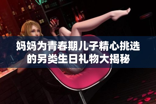 妈妈为青春期儿子精心挑选的另类生日礼物大揭秘