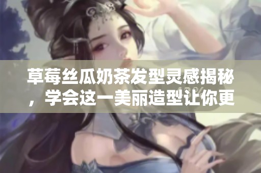 草莓丝瓜奶茶发型灵感揭秘，学会这一美丽造型让你更迷人
