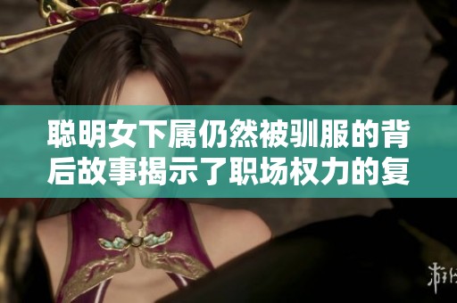 聪明女下属仍然被驯服的背后故事揭示了职场权力的复杂性