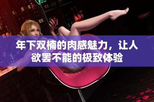 年下双楠的肉感魅力，让人欲罢不能的极致体验