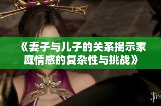 《妻子与儿子的关系揭示家庭情感的复杂性与挑战》