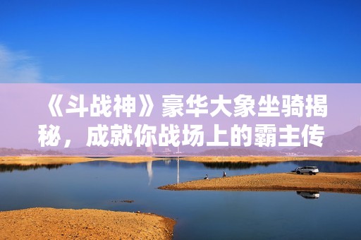 《斗战神》豪华大象坐骑揭秘，成就你战场上的霸主传奇！