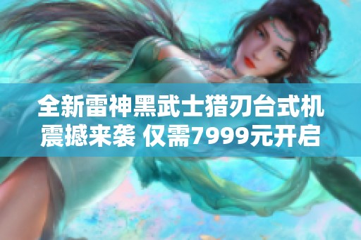 全新雷神黑武士猎刃台式机震撼来袭 仅需7999元开启极致游戏体验