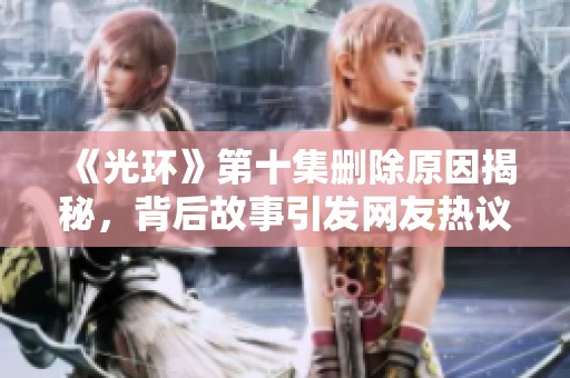 《光环》第十集删除原因揭秘，背后故事引发网友热议