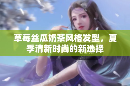 草莓丝瓜奶茶风格发型，夏季清新时尚的新选择