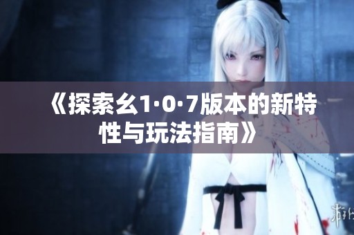 《探索幺1·0·7版本的新特性与玩法指南》