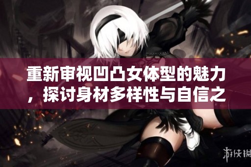重新审视凹凸女体型的魅力，探讨身材多样性与自信之美