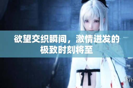欲望交织瞬间，激情迸发的极致时刻将至