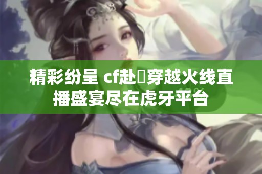 精彩纷呈 cf赴姎穿越火线直播盛宴尽在虎牙平台