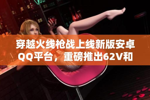 穿越火线枪战上线新版安卓QQ平台，重磅推出62V和15金V福利