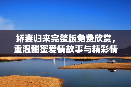 娇妻归来完整版免费欣赏，重温甜蜜爱情故事与精彩情节