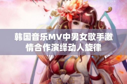 韩国音乐MV中男女歌手激情合作演绎动人旋律
