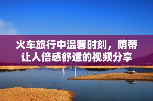 火车旅行中温馨时刻，荫蒂让人倍感舒适的视频分享