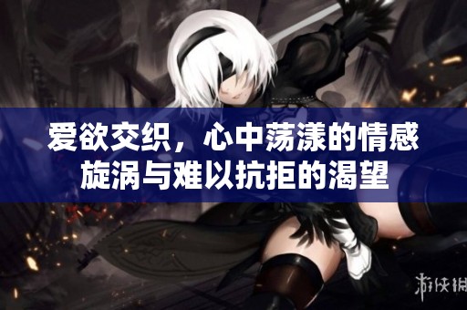 爱欲交织，心中荡漾的情感旋涡与难以抗拒的渴望