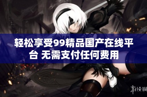 轻松享受99精品国产在线平台 无需支付任何费用
