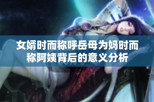 女婿时而称呼岳母为妈时而称阿姨背后的意义分析