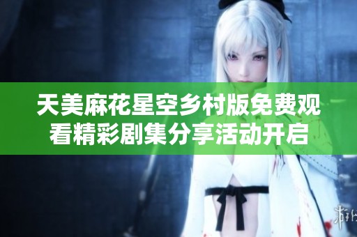 天美麻花星空乡村版免费观看精彩剧集分享活动开启