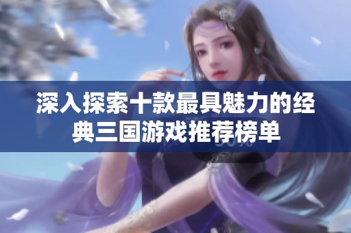 深入探索十款最具魅力的经典三国游戏推荐榜单