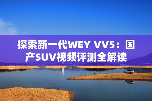 探索新一代WEY VV5：国产SUV视频评测全解读