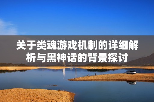 关于类魂游戏机制的详细解析与黑神话的背景探讨