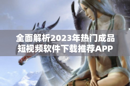 全面解析2023年热门成品短视频软件下载推荐APP