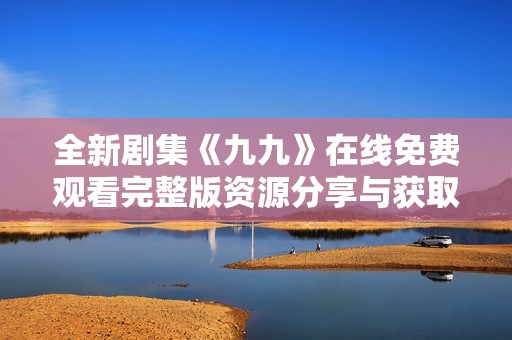 全新剧集《九九》在线免费观看完整版资源分享与获取指南