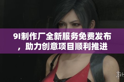 9I制作厂全新服务免费发布，助力创意项目顺利推进