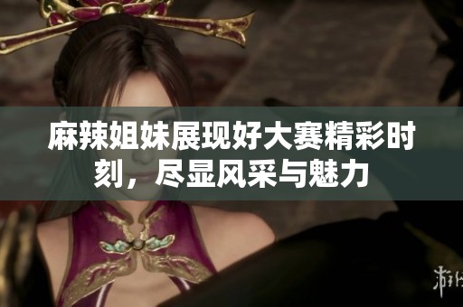 麻辣姐妹展现好大赛精彩时刻，尽显风采与魅力