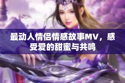 最动人情侣情感故事MV，感受爱的甜蜜与共鸣