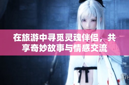 在旅游中寻觅灵魂伴侣，共享奇妙故事与情感交流