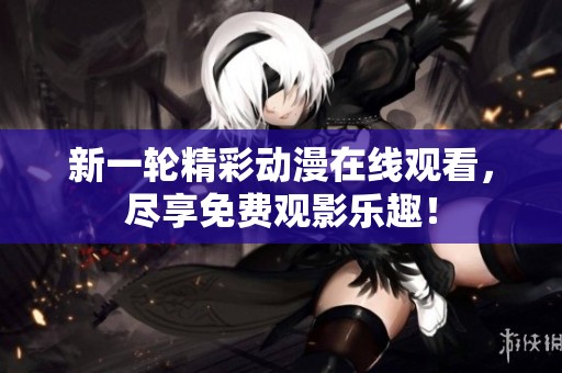 新一轮精彩动漫在线观看，尽享免费观影乐趣！