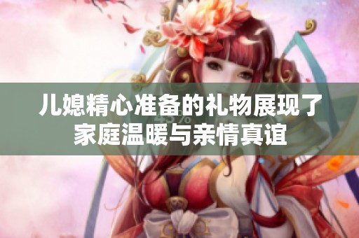儿媳精心准备的礼物展现了家庭温暖与亲情真谊