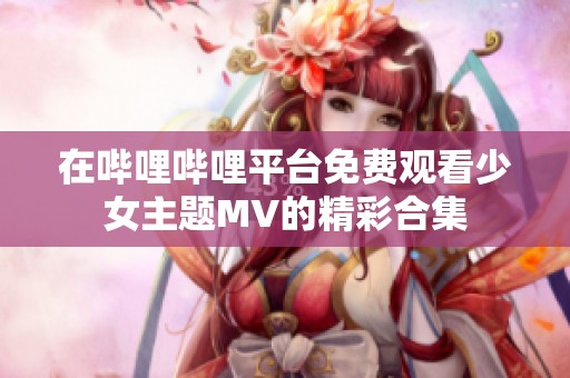 在哔哩哔哩平台免费观看少女主题MV的精彩合集