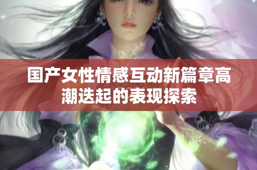 国产女性情感互动新篇章高潮迭起的表现探索