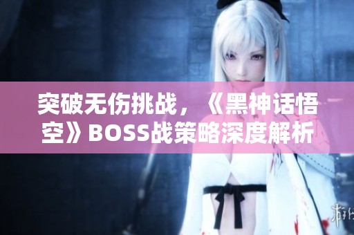 突破无伤挑战，《黑神话悟空》BOSS战策略深度解析