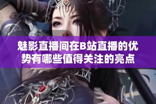 魅影直播间在B站直播的优势有哪些值得关注的亮点