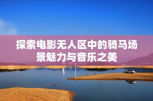 探索电影无人区中的骑马场景魅力与音乐之美