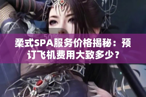 柔式SPA服务价格揭秘：预订飞机费用大致多少？