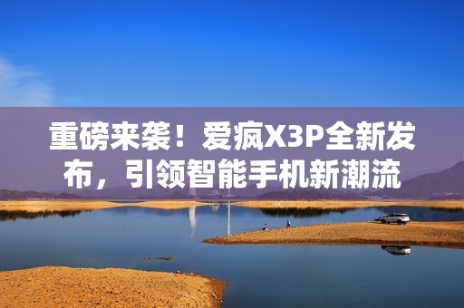 重磅来袭！爱疯X3P全新发布，引领智能手机新潮流