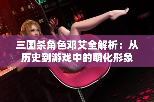 三国杀角色邓艾全解析：从历史到游戏中的萌化形象